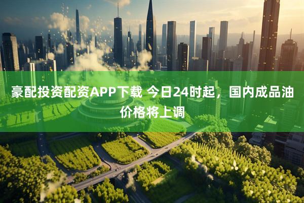 豪配投资配资APP下载 今日24时起，国内成品油价格将上调