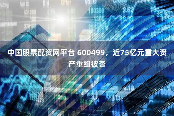 中国股票配资网平台 600499，近75亿元重大资产重组被否